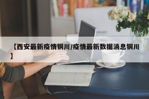 【西安最新疫情铜川/疫情最新数据消息铜川】
