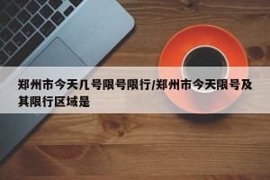 郑州市今天几号限号限行/郑州市今天限号及其限行区域是