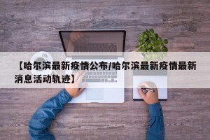 【哈尔滨最新疫情公布/哈尔滨最新疫情最新消息活动轨迹】