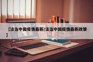 【法治中国疫情最新/法治中国疫情最新政策】