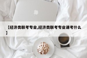 【经济类联考专业,经济类联考专业课考什么】