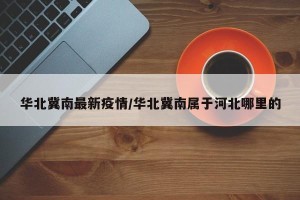 华北冀南最新疫情/华北冀南属于河北哪里的