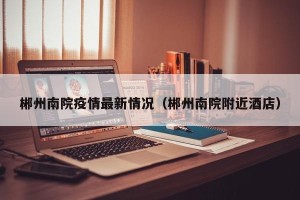 郴州南院疫情最新情况（郴州南院附近酒店）