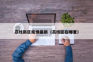 荔枝新区疫情最新（荔枝区在哪里）
