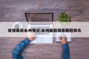 疫情最新永州情况:永州最新消息新冠肺炎