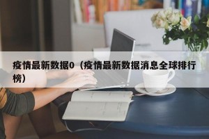 疫情最新数据0（疫情最新数据消息全球排行榜）