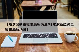 【哈尔滨新春疫情最新消息/哈尔滨新型肺炎疫情最新消息】