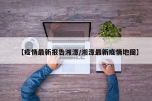 【疫情最新报告湘潭/湘潭最新疫情地图】