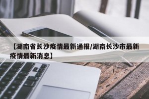【湖南省长沙疫情最新通报/湖南长沙市最新疫情最新消息】