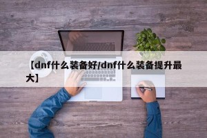 【dnf什么装备好/dnf什么装备提升最大】