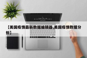 【美国疫情最新数据编辑器,美国疫情数据分析】