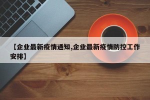 【企业最新疫情通知,企业最新疫情防控工作安排】