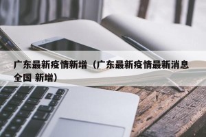 广东最新疫情新增（广东最新疫情最新消息 全国 新增）