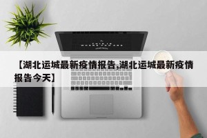 【湖北运城最新疫情报告,湖北运城最新疫情报告今天】