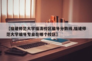 【福建师范大学福清校区编导分数线,福建师范大学编导专业在哪个校区】