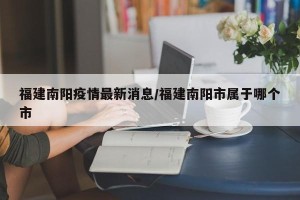 福建南阳疫情最新消息/福建南阳市属于哪个市