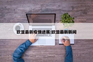 欧盟最新疫情进展:欧盟最新新闻