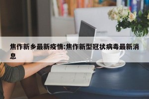 焦作新乡最新疫情:焦作新型冠状病毒最新消息