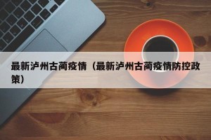 最新泸州古蔺疫情（最新泸州古蔺疫情防控政策）