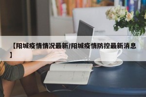 【阳城疫情情况最新/阳城疫情防控最新消息】
