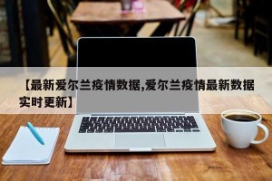 【最新爱尔兰疫情数据,爱尔兰疫情最新数据实时更新】