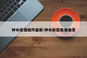 神木疫情稿件最新:神木新冠疫情爆发