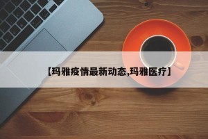 【玛雅疫情最新动态,玛雅医疗】