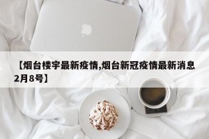 【烟台楼宇最新疫情,烟台新冠疫情最新消息2月8号】