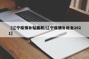 【辽宁疫情补贴最新/辽宁疫情补助金2021】