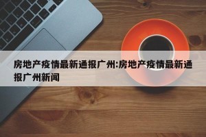 房地产疫情最新通报广州:房地产疫情最新通报广州新闻