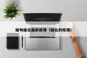 缅甸缅北最新疫情（缅北的疫情）