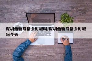 深圳最新疫情会封城吗/深圳最新疫情会封城吗今天