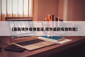 【最新境外疫情蔓延,境外最新疫情数据】