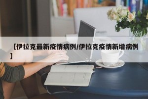 【伊拉克最新疫情病例/伊拉克疫情新增病例】