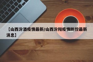 【山西汾酒疫情最新/山西汾阳疫情防控最新消息】
