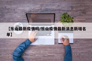 【乐山最新疫情吗/乐山疫情最新消息新增名单】
