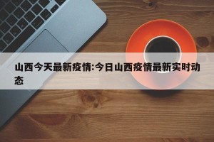 山西今天最新疫情:今日山西疫情最新实时动态