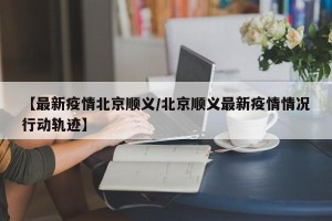 【最新疫情北京顺义/北京顺义最新疫情情况行动轨迹】