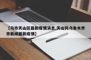 【乌市天山区最新疫情消息,天山网乌鲁木齐市新闻最新疫情】