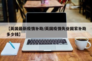 【英国最新疫情补助/英国疫情失业国家补助多少钱】