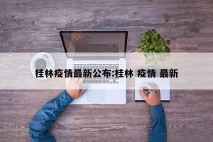 桂林疫情最新公布:桂林 疫情 最新