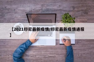【2021印尼最新疫情/印尼最新疫情通报】