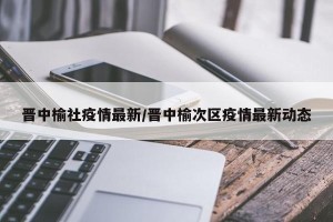 晋中榆社疫情最新/晋中榆次区疫情最新动态