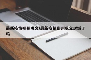 最新疫情郑州巩义/最新疫情郑州巩义封城了吗