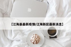 【江海县最新疫情/江海新区最新消息】