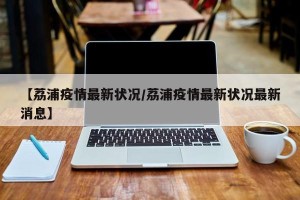 【荔浦疫情最新状况/荔浦疫情最新状况最新消息】