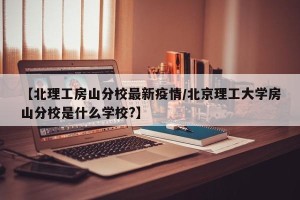 【北理工房山分校最新疫情/北京理工大学房山分校是什么学校?】