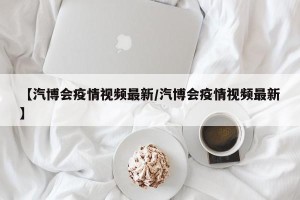 【汽博会疫情视频最新/汽博会疫情视频最新】