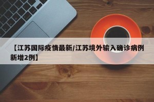 【江苏国际疫情最新/江苏境外输入确诊病例新增2例】