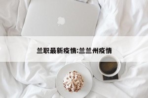 兰职最新疫情:兰兰州疫情